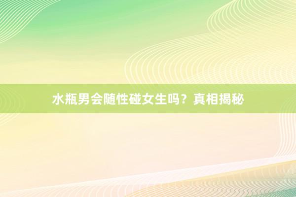 水瓶男会随性碰女生吗？真相揭秘