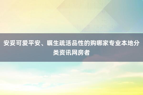 安妥可爱平安、瞩生疏活品性的购哪家专业本地分类资讯网房者